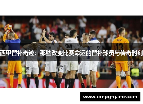 西甲替补奇迹：那些改变比赛命运的替补球员与传奇时刻