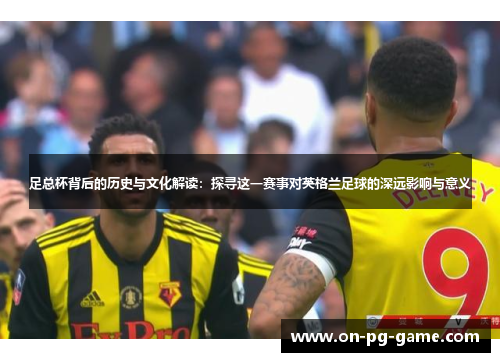 足总杯背后的历史与文化解读:探寻这一赛事对英格兰足球的深远影响与意义 足总杯背后的历史与文化解读:探寻这一赛事对英格兰足球的深远影响与意义