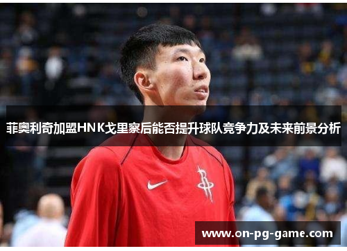 菲奥利奇加盟HNK戈里察后能否提升球队竞争力及未来前景分析 菲奥利奇加盟HNK戈里察后能否提升球队竞争力及未来前景分析