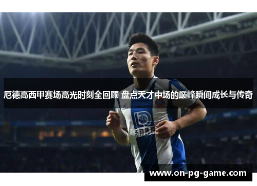 厄德高西甲赛场高光时刻全回顾 盘点天才中场的巅峰瞬间成长与传奇 厄德高西甲赛场高光时刻全回顾 盘点天才中场的巅峰瞬间成长与传奇