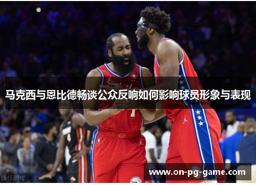 马克西与恩比德畅谈公众反响如何影响球员形象与表现 马克西与恩比德畅谈公众反响如何影响球员形象与表现