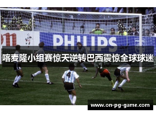 喀麦隆小组赛惊天逆转巴西震惊全球球迷